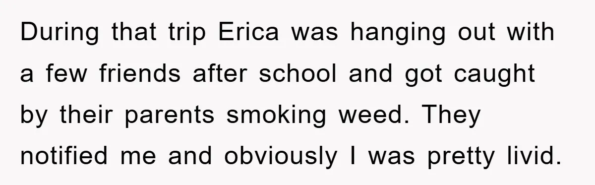 During that trip Erica was hanging out with a few friends after school and got caught by their parents smoking weed. They notified me and obviously I was pretty livid.