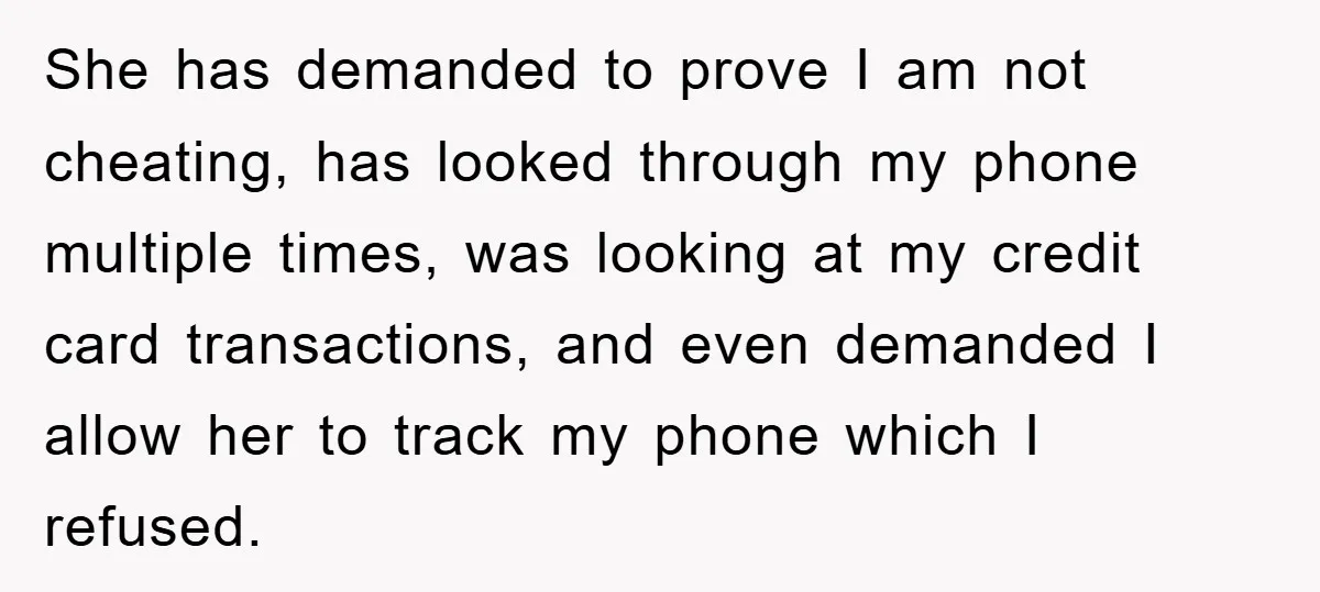 She has demanded to prove I am not cheating, has looked through my phone multiple times, was looking at my credit card transactions, and even demanded I allow her to...