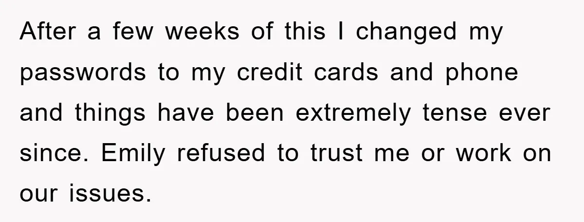 After a few weeks of this I changed my passwords to my credit cards and phone and things have been extremely tense ever since. Emily refused to trust me or...