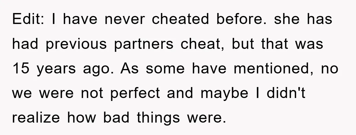 Edit: I have never cheated before. she has had previous partners cheat, but that was 15 years ago. As some have mentioned, no we were not perfect and maybe I...