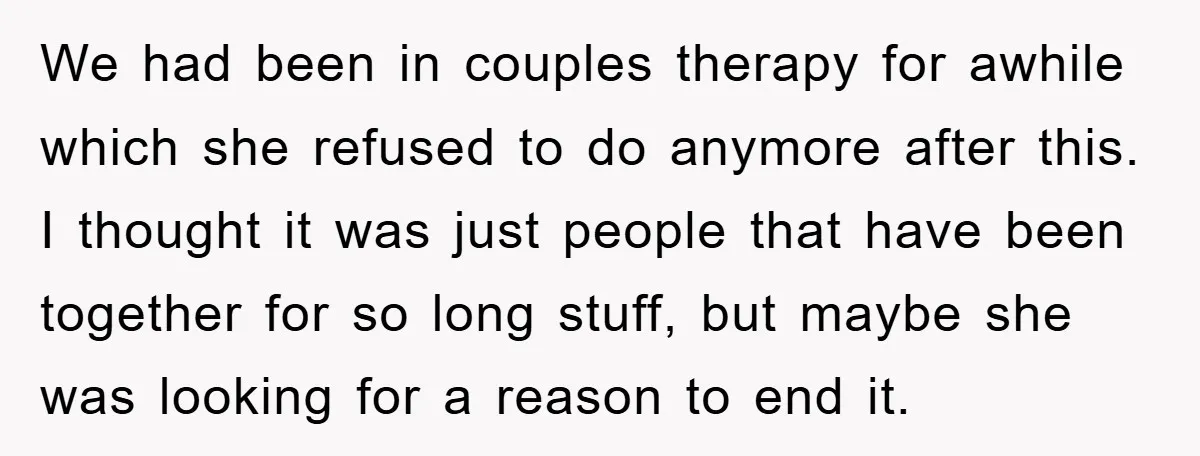 We had been in couples therapy for awhile which she refused to do anymore after this. I thought it was just people that have been together for so long stuff,...