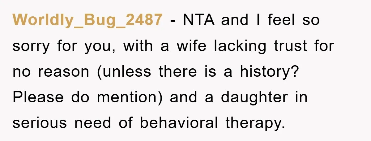 Worldly_Bug_2487 − NTA and I feel so sorry for you, with a wife lacking trust for no reason (unless there is a history? Please do mention) and a daughter in...