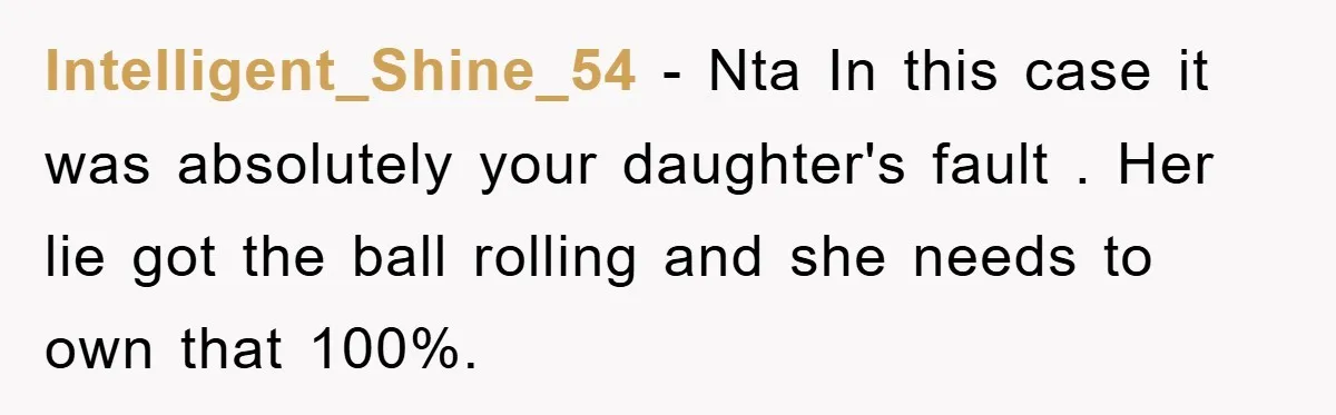 Intelligent_Shine_54 − Nta In this case it was absolutely your daughter's fault . Her lie got the ball rolling and she needs to own that 100%.