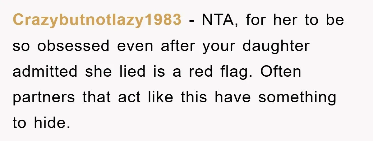 Crazybutnotlazy1983 − NTA, for her to be so obsessed even after your daughter admitted she lied is a red flag. Often partners that act like this have something to hide.