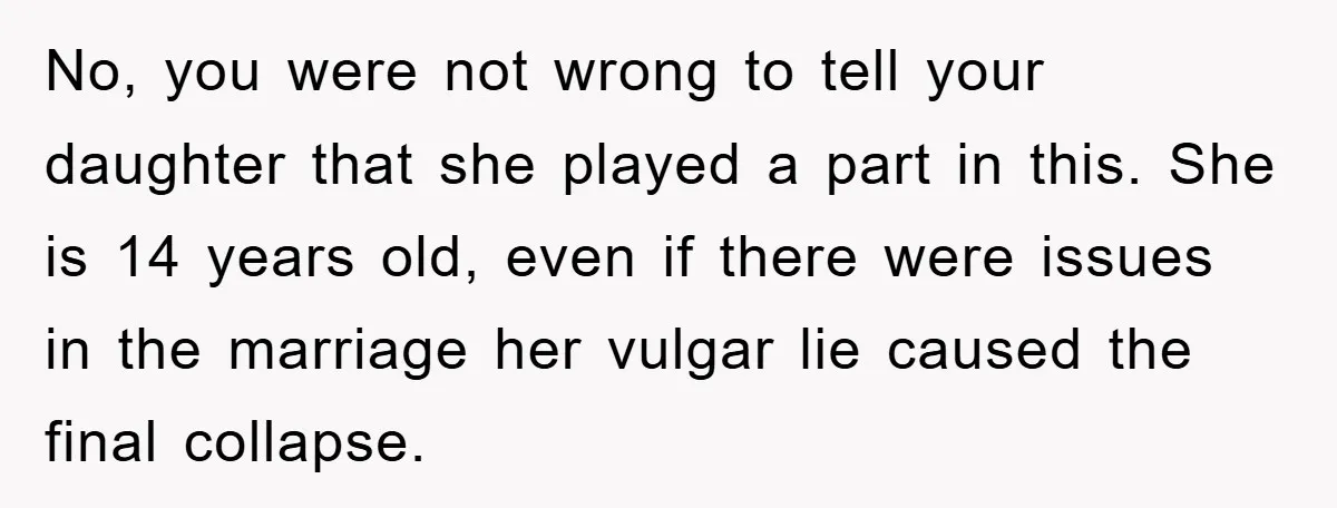 No, you were not wrong to tell your daughter that she played a part in this. She is 14 years old, even if there were issues in the marriage her...