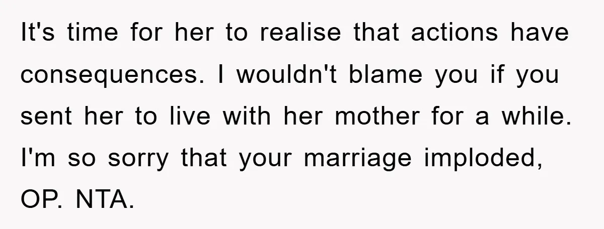It's time for her to realise that actions have consequences. I wouldn't blame you if you sent her to live with her mother for a while. I'm so sorry that...