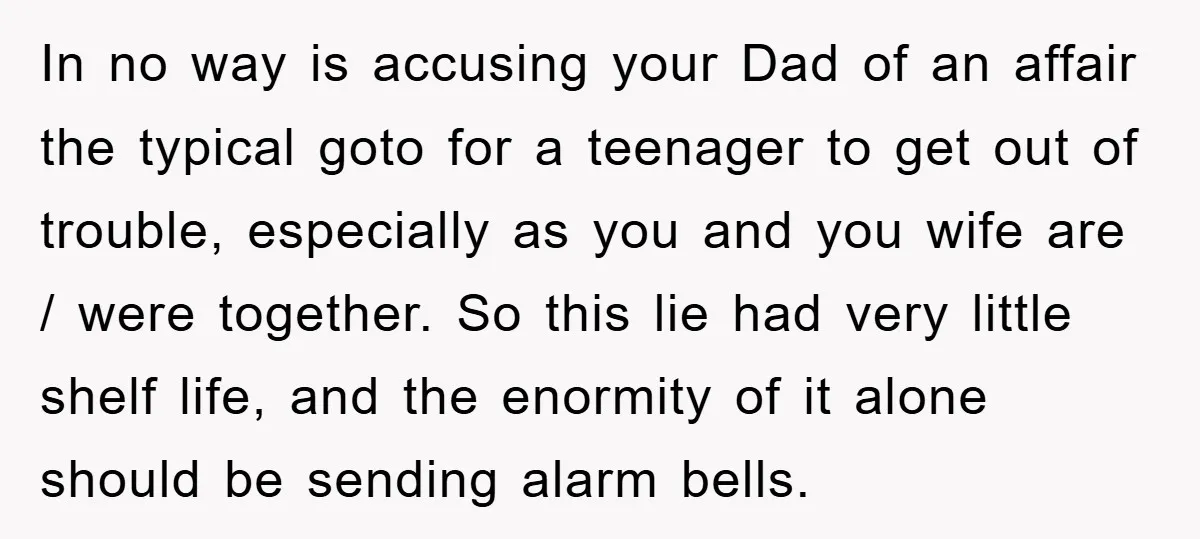 In no way is accusing your Dad of an affair the typical goto for a teenager to get out of trouble, especially as you and you wife are / were...