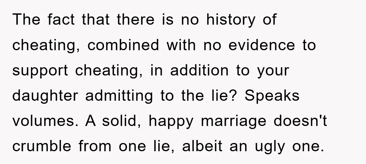 The fact that there is no history of cheating, combined with no evidence to support cheating, in addition to your daughter admitting to the lie? Speaks volumes. A solid, happy...