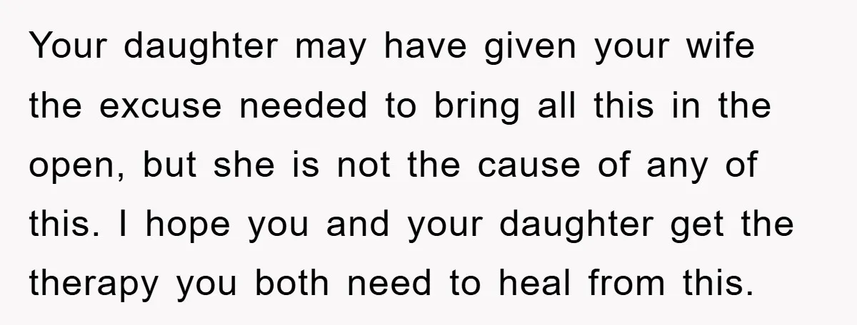 Your daughter may have given your wife the excuse needed to bring all this in the open, but she is not the cause of any of this. I hope you...
