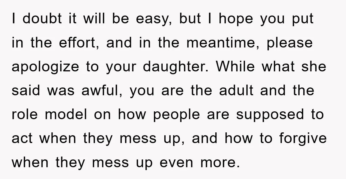 I doubt it will be easy, but I hope you put in the effort, and in the meantime, please apologize to your daughter. While what she said was awful, you...