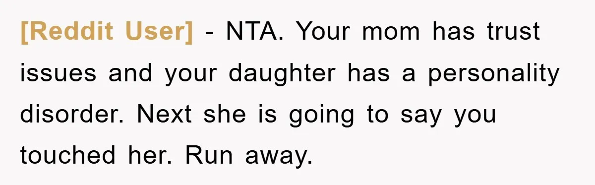 [Reddit User] − NTA. Your mom has trust issues and your daughter has a personality disorder. Next she is going to say you touched her. Run away.