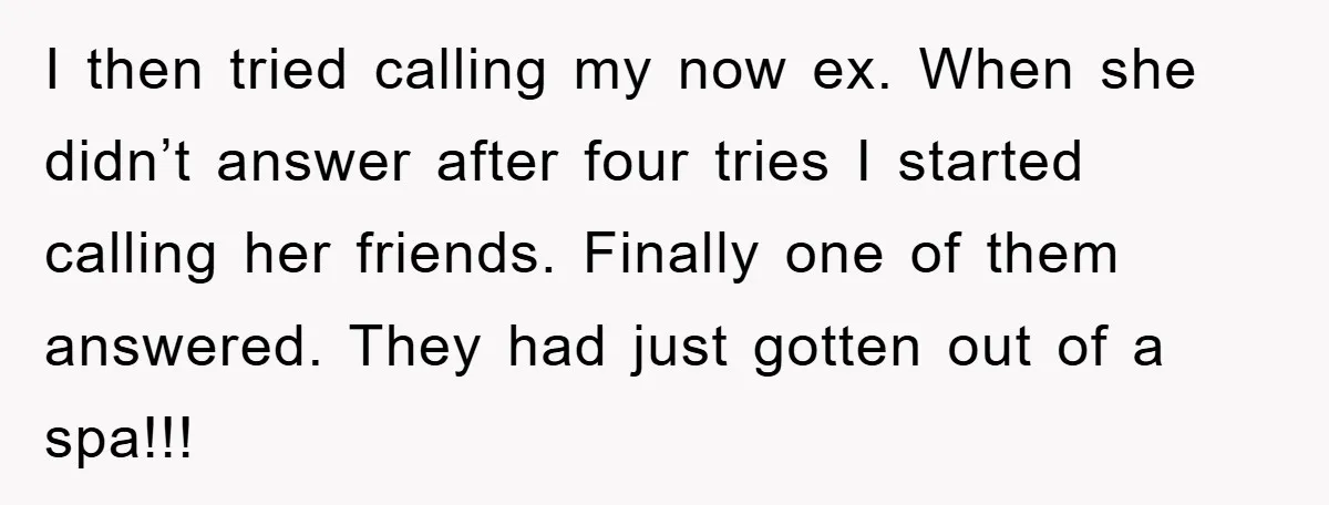 I then tried calling my now ex. When she didn’t answer after four tries I started calling her friends. Finally one of them answered. They had just gotten out of...