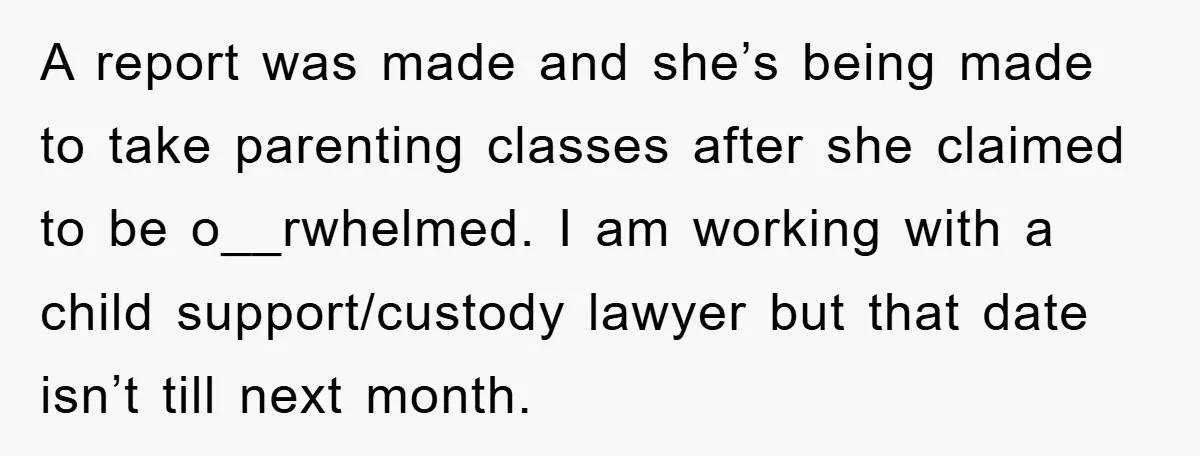 A report was made and she’s being made to take parenting classes after she claimed to be o__rwhelmed. I am working with a child support/custody lawyer but that date isn’t...