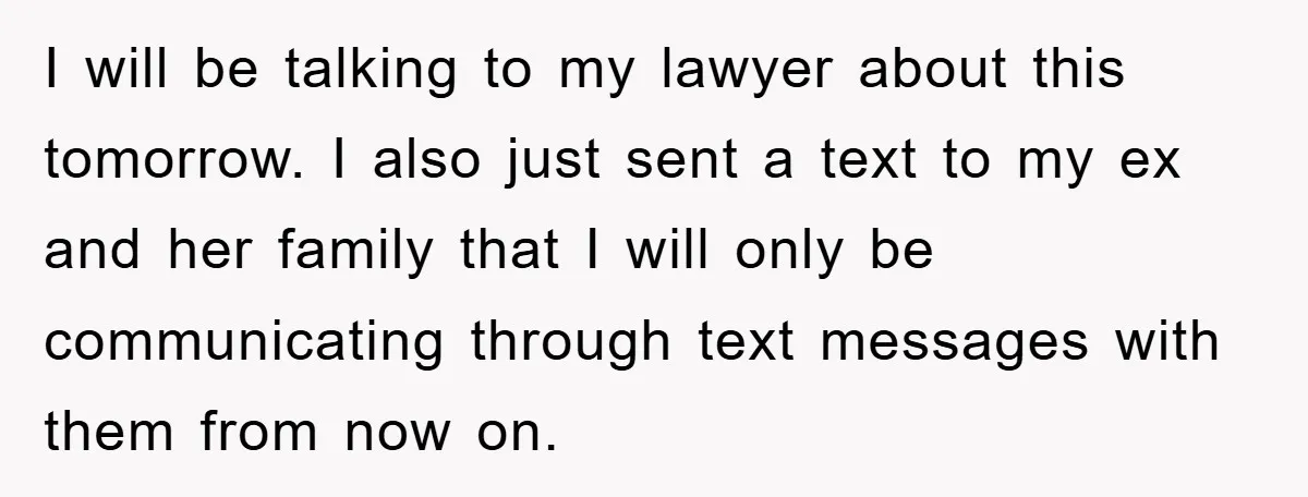 I will be talking to my lawyer about this tomorrow. I also just sent a text to my ex and her family that I will only be communicating through text...