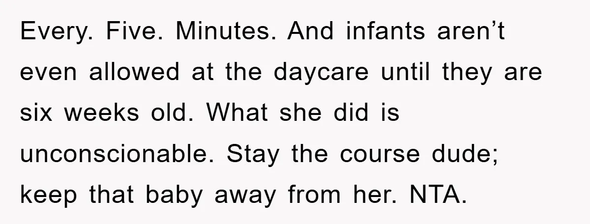 Every. Five. Minutes. And infants aren’t even allowed at the daycare until they are six weeks old. What she did is unconscionable. Stay the course dude; keep that baby away...
