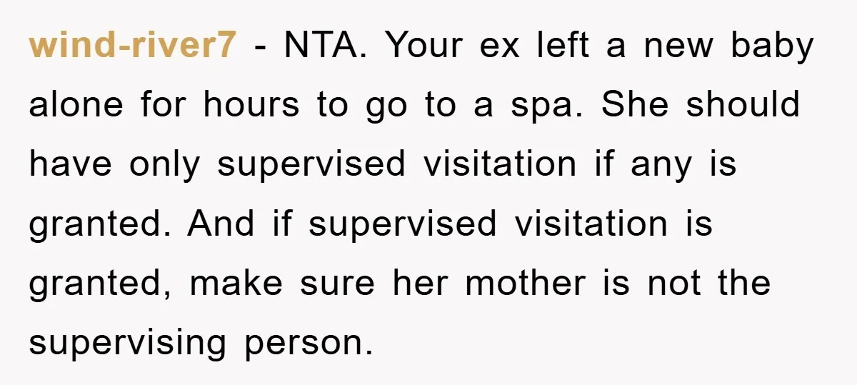 wind-river7 − NTA. Your ex left a new baby alone for hours to go to a spa. She should have only supervised visitation if any is granted. And if supervised...