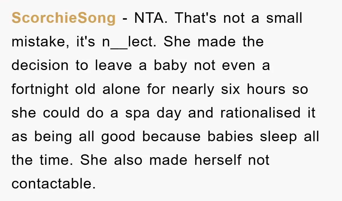 ScorchieSong − NTA. That's not a small mistake, it's n__lect. She made the decision to leave a baby not even a fortnight old alone for nearly six hours so she...