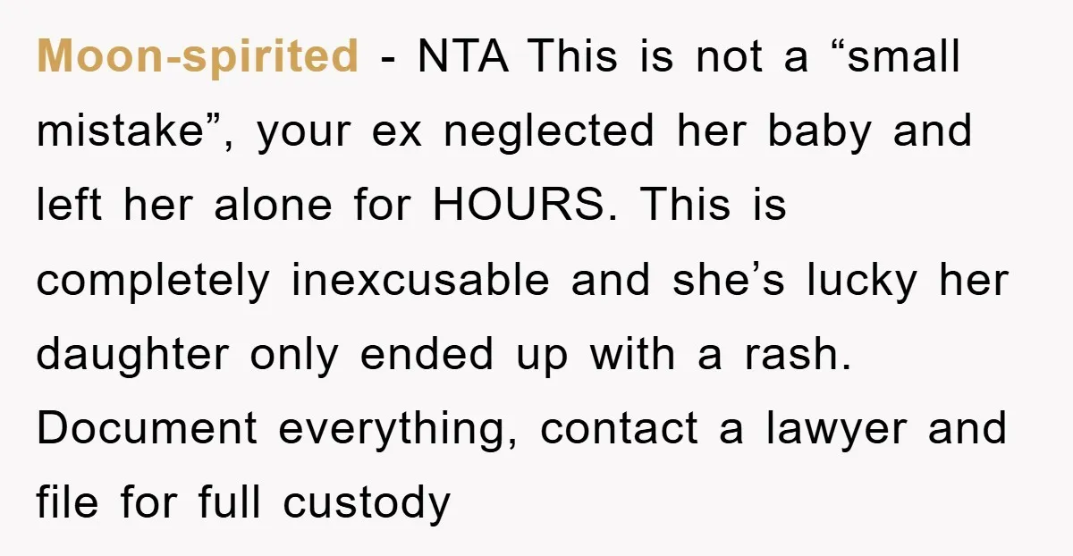 Moon-spirited − NTA This is not a “small mistake”, your ex neglected her baby and left her alone for HOURS. This is completely inexcusable and she’s lucky her daughter only...
