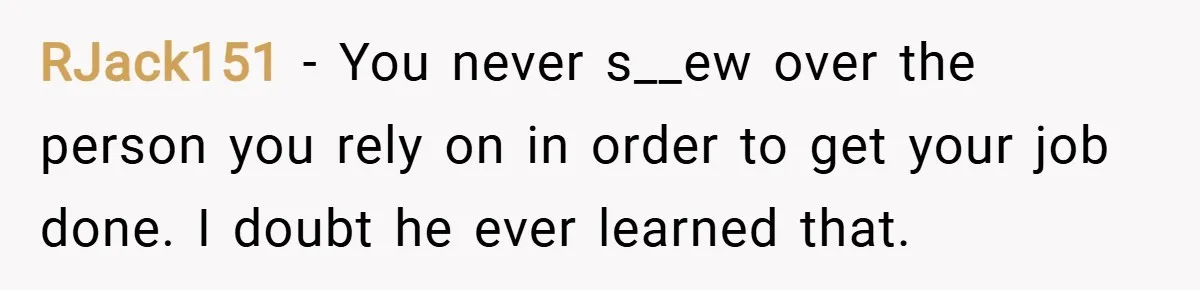 RJack151 − You never s__ew over the person you rely on in order to get your job done. I doubt he ever learned that.