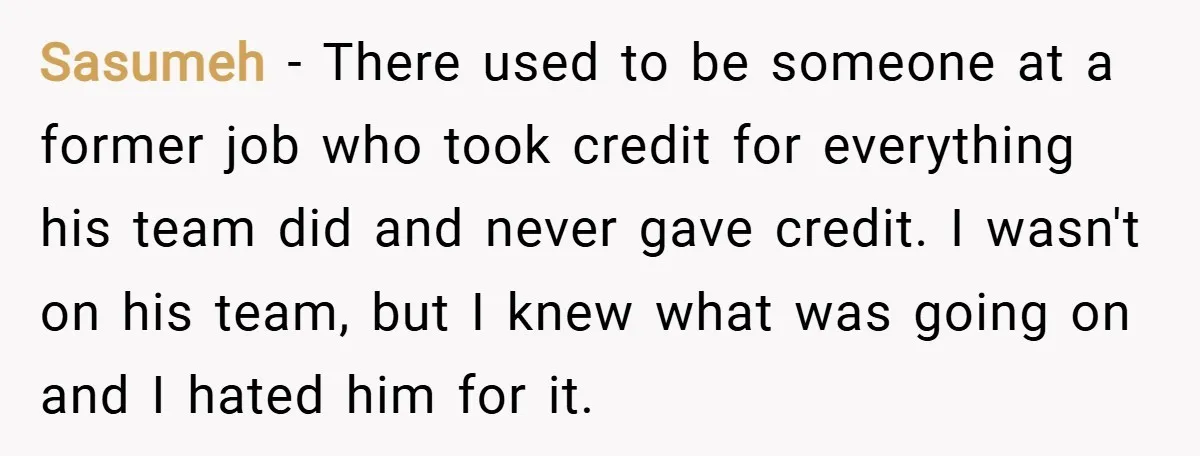 Sasumeh − There used to be someone at a former job who took credit for everything his team did and never gave credit. I wasn't on his team, but I...