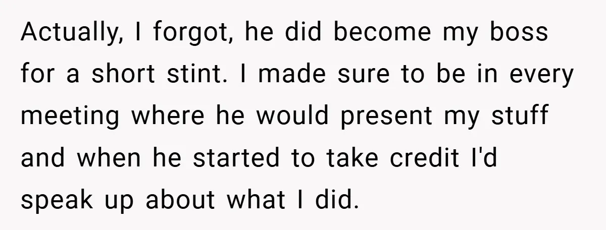Actually, I forgot, he did become my boss for a short stint. I made sure to be in every meeting where he would present my stuff and when he started...