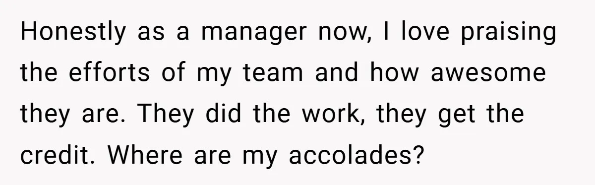 Honestly as a manager now, I love praising the efforts of my team and how awesome they are. They did the work, they get the credit. Where are my accolades?