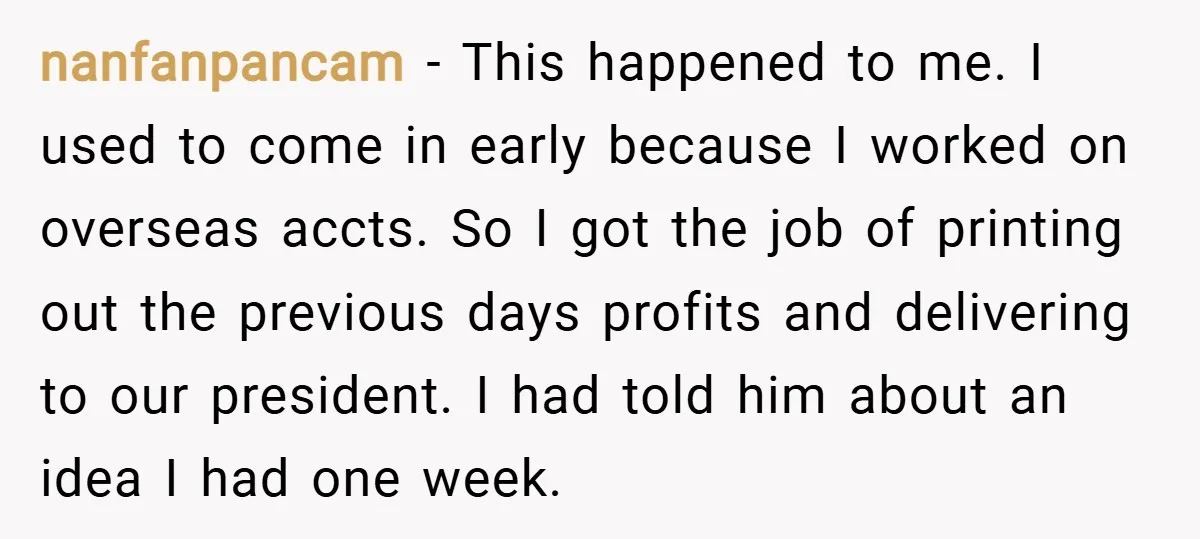 nanfanpancam − This happened to me. I used to come in early because I worked on overseas accts. So I got the job of printing out the previous days profits...