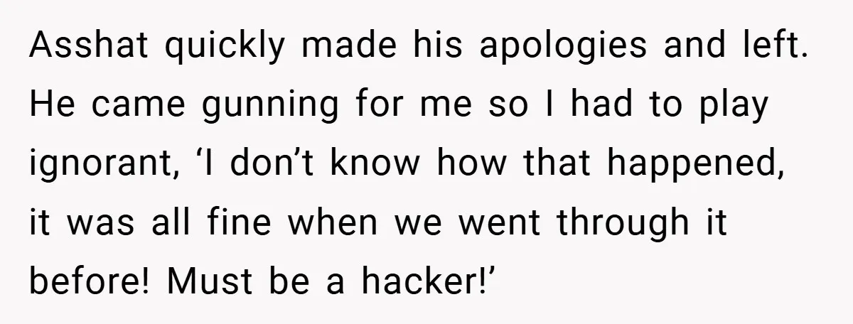 Asshat quickly made his apologies and left. He came gunning for me so I had to play ignorant, ‘I don’t know how that happened, it was all fine when we...