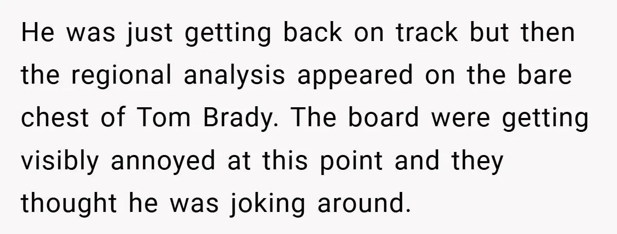 He was just getting back on track but then the regional analysis appeared on the bare chest of Tom Brady. The board were getting visibly annoyed at this point and...