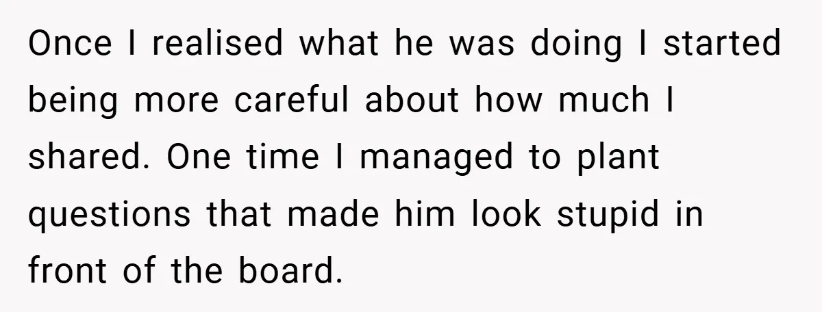 Once I realised what he was doing I started being more careful about how much I shared. One time I managed to plant questions that made him look stupid in...
