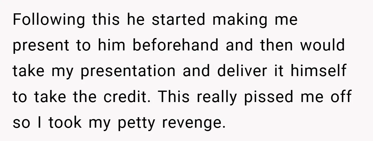 Following this he started making me present to him beforehand and then would take my presentation and deliver it himself to take the credit. This really pissed me off so...
