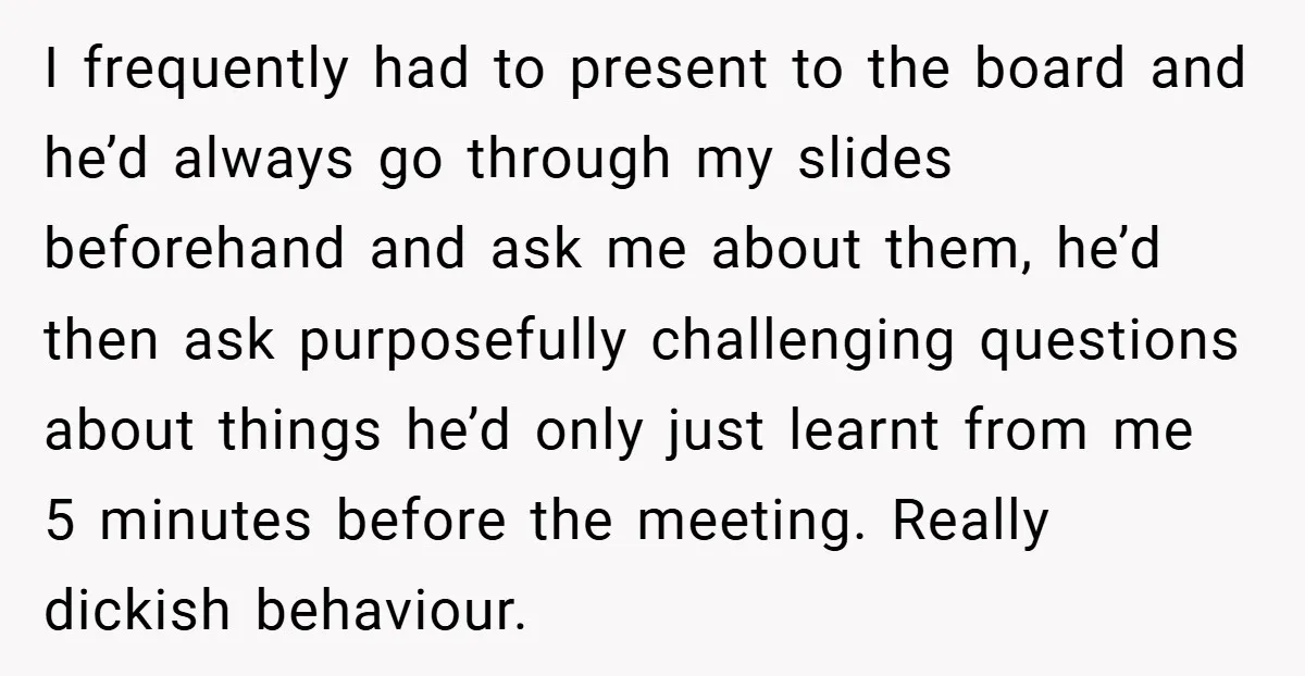 I frequently had to present to the board and he’d always go through my slides beforehand and ask me about them, he’d then ask purposefully challenging questions about things he’d...