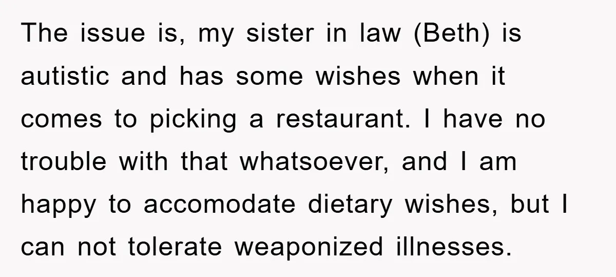 The issue is, my sister in law (Beth) is autistic and has some wishes when it comes to picking a restaurant. I have no trouble with that whatsoever, and I...