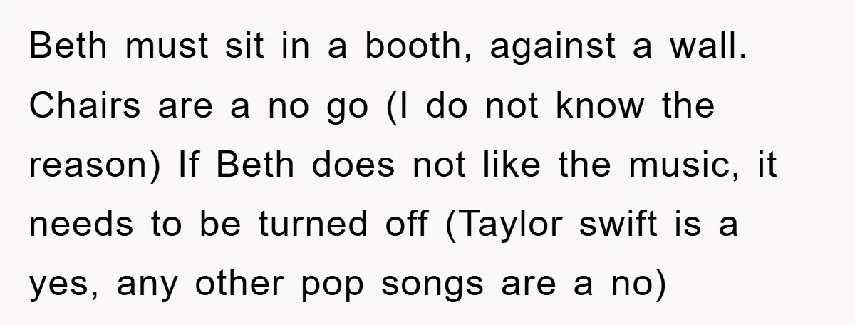 Beth must sit in a booth, against a wall. Chairs are a no go (I do not know the reason) If Beth does not like the music, it needs to...