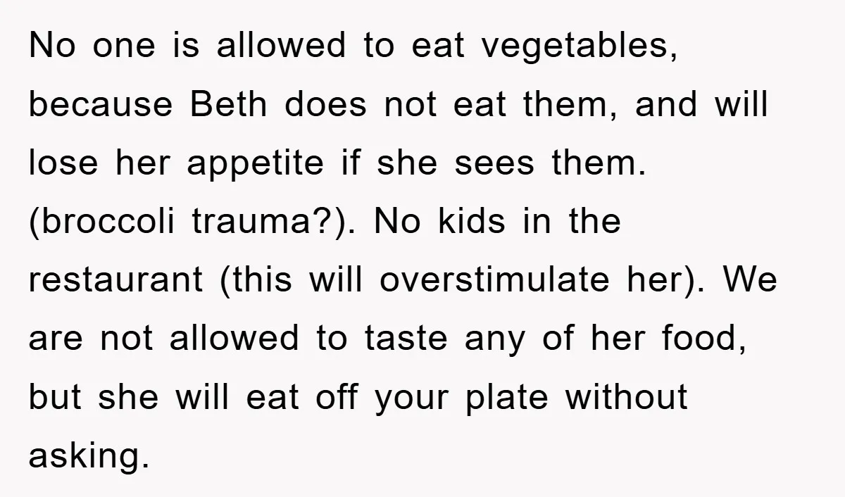No one is allowed to eat vegetables, because Beth does not eat them, and will lose her appetite if she sees them. (broccoli trauma?). No kids in the restaurant (this...