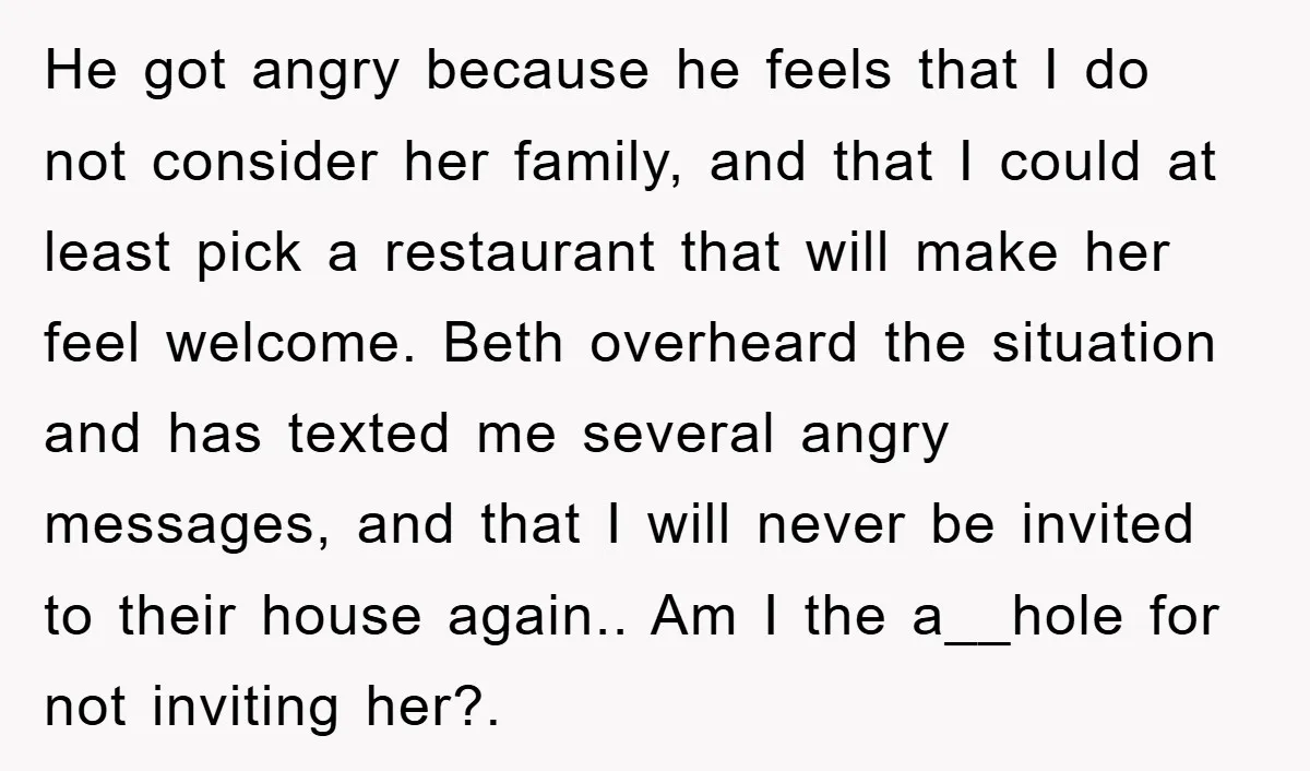 He got angry because he feels that I do not consider her family, and that I could at least pick a restaurant that will make her feel welcome. Beth overheard...