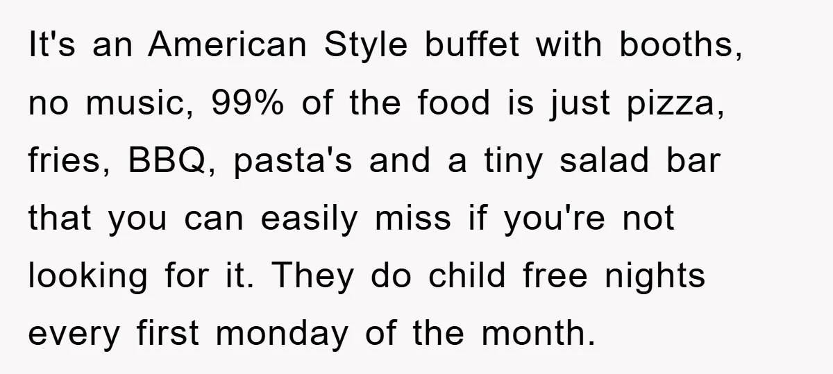 It's an American Style buffet with booths, no music, 99% of the food is just pizza, fries, BBQ, pasta's and a tiny salad bar that you can easily miss if...