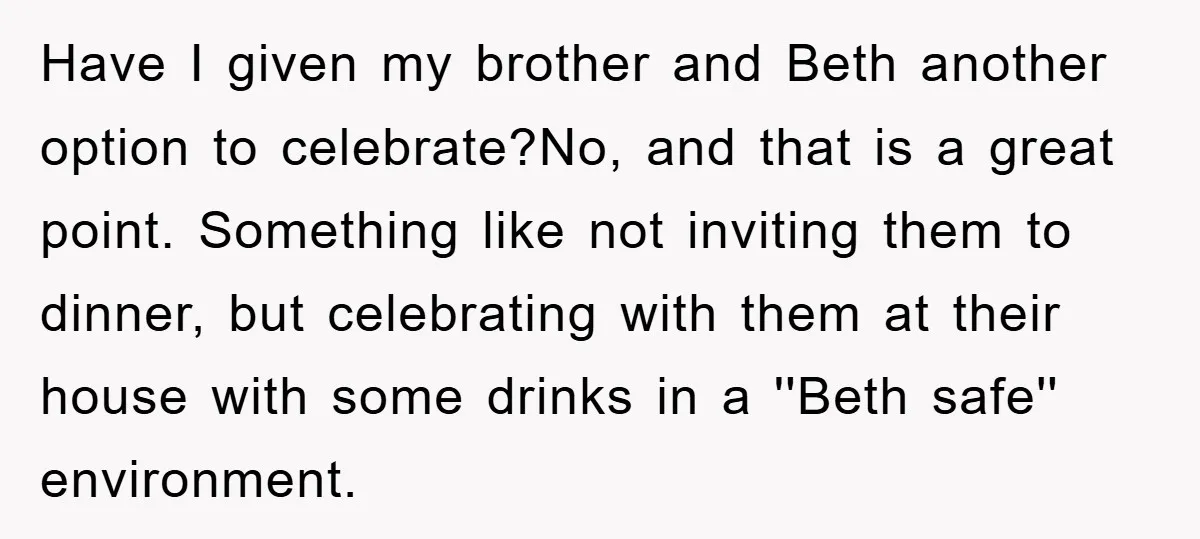 Have I given my brother and Beth another option to celebrate?No, and that is a great point. Something like not inviting them to dinner, but celebrating with them at their...