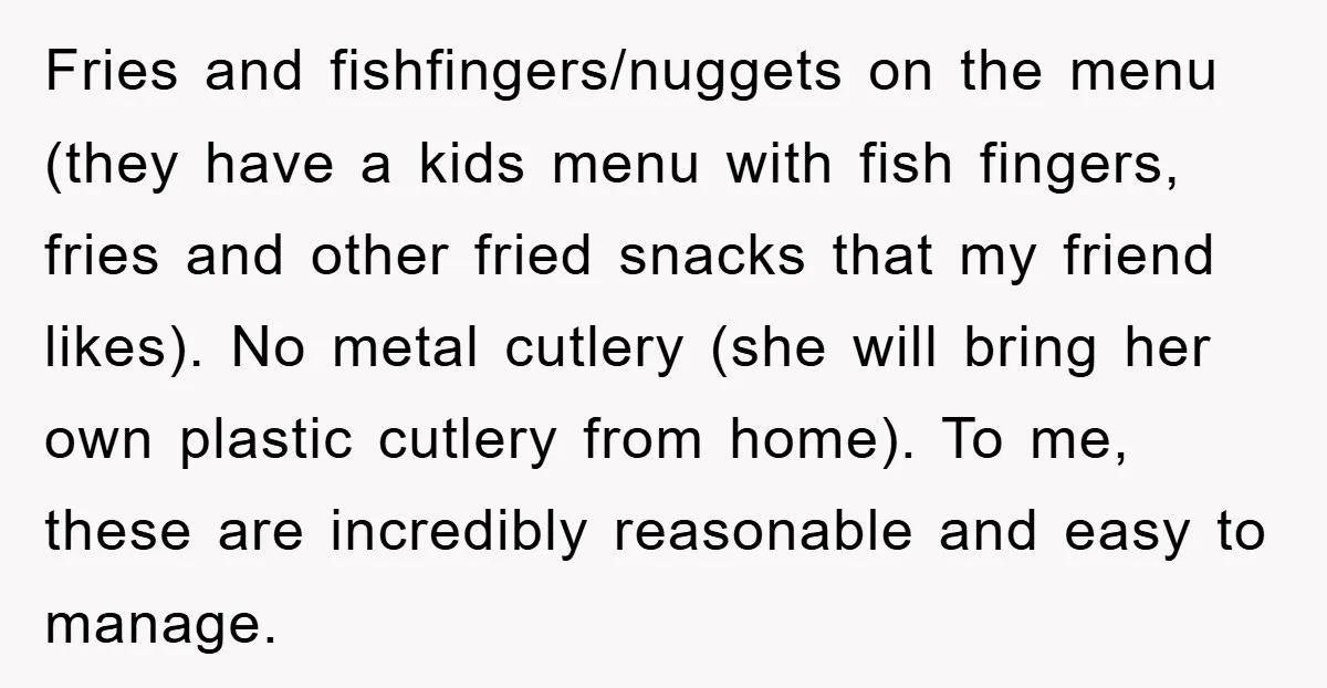 Fries and fishfingers/nuggets on the menu (they have a kids menu with fish fingers, fries and other fried snacks that my friend likes). No metal cutlery (she will bring her...