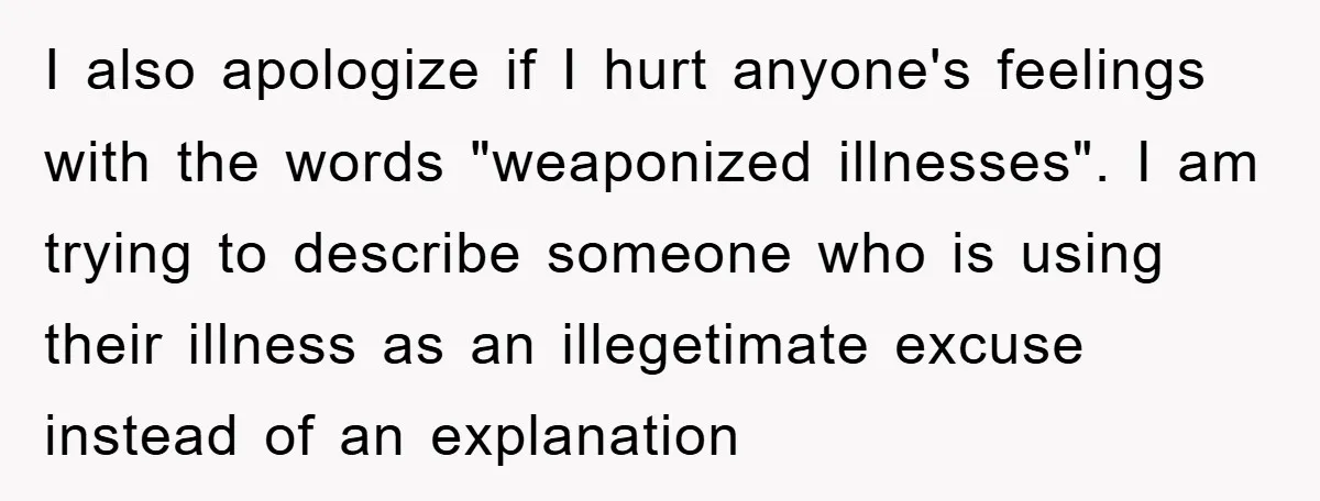 I also apologize if I hurt anyone's feelings with the words "weaponized illnesses". I am trying to describe someone who is using their illness as an illegetimate excuse instead of...