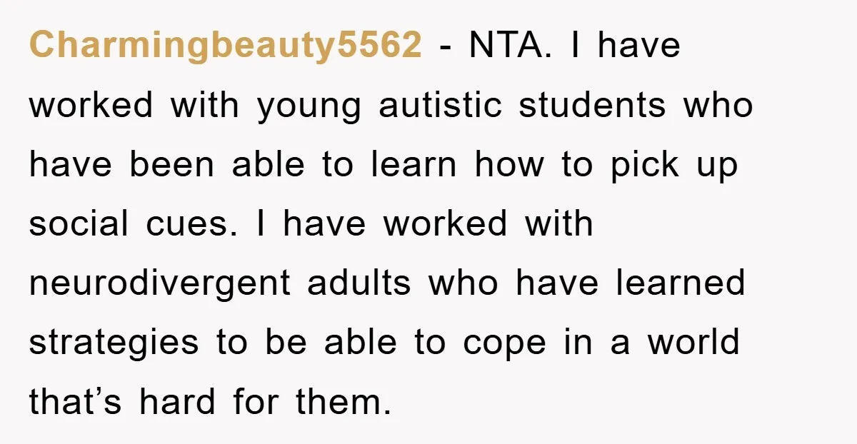 Charmingbeauty5562 − NTA. I have worked with young autistic students who have been able to learn how to pick up social cues. I have worked with neurodivergent adults who have...