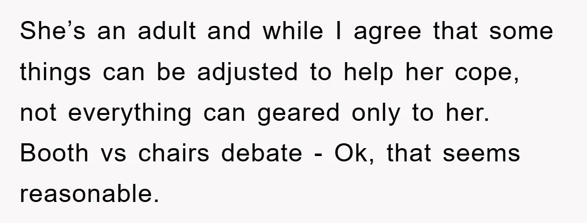 She’s an adult and while I agree that some things can be adjusted to help her cope, not everything can geared only to her. Booth vs chairs debate - Ok,...