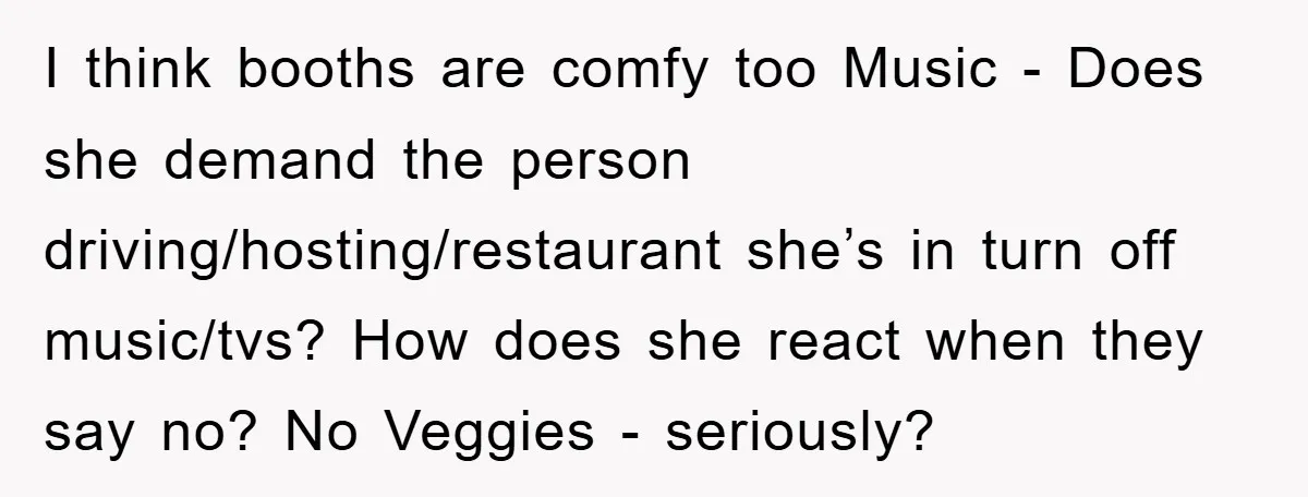 I think booths are comfy too Music - Does she demand the person driving/hosting/restaurant she’s in turn off music/tvs? How does she react when they say no? No Veggies -...