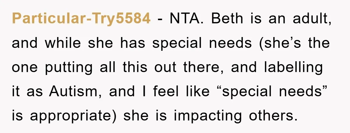 Particular-Try5584 − NTA. Beth is an adult, and while she has special needs (she’s the one putting all this out there, and labelling it as Autism, and I feel like...