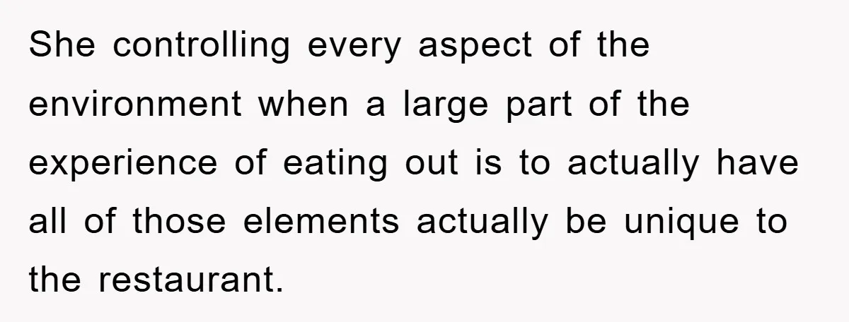 She controlling every aspect of the environment when a large part of the experience of eating out is to actually have all of those elements actually be unique to the...