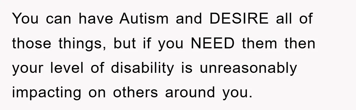 You can have Autism and DESIRE all of those things, but if you NEED them then your level of disability is unreasonably impacting on others around you.