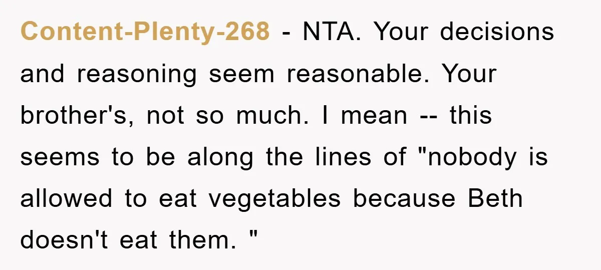 Content-Plenty-268 − NTA. Your decisions and reasoning seem reasonable. Your brother's, not so much. I mean -- this seems to be along the lines of "nobody is allowed to eat...