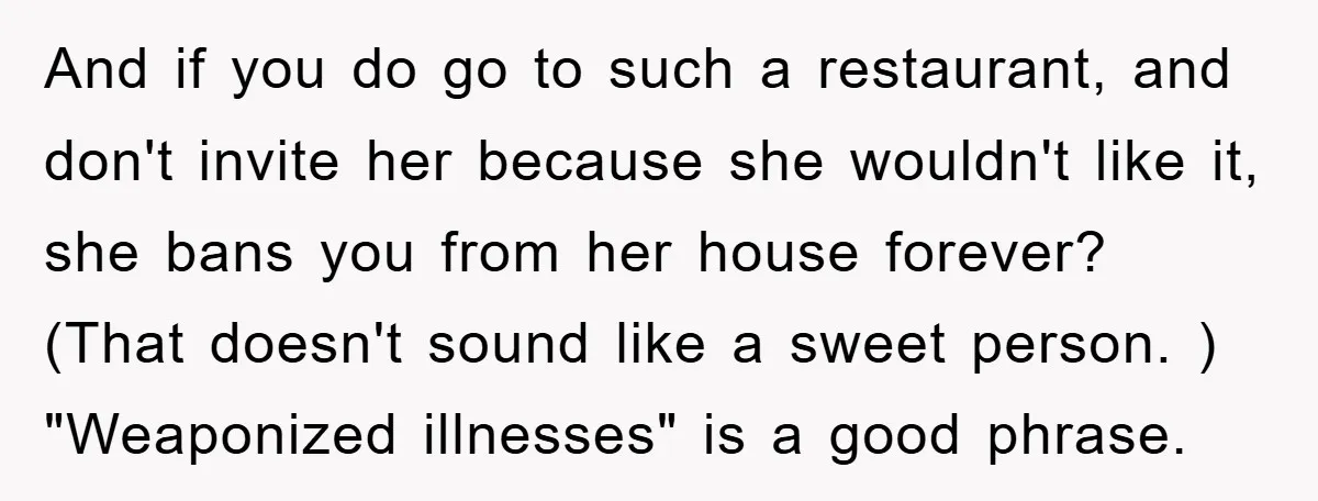 And if you do go to such a restaurant, and don't invite her because she wouldn't like it, she bans you from her house forever? (That doesn't sound like a...