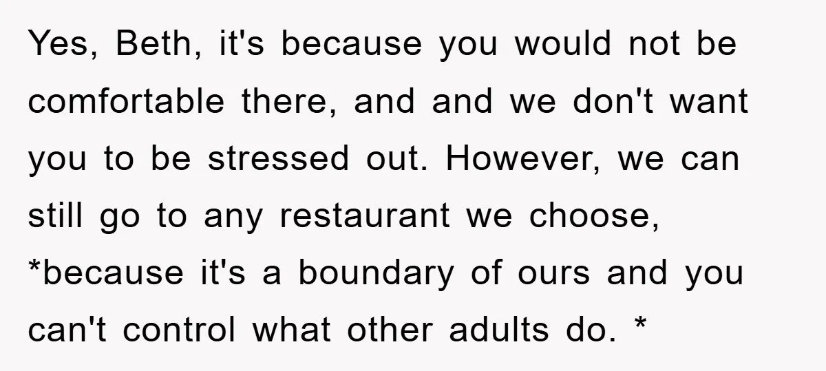 Yes, Beth, it's because you would not be comfortable there, and and we don't want you to be stressed out. However, we can still go to any restaurant we choose,...