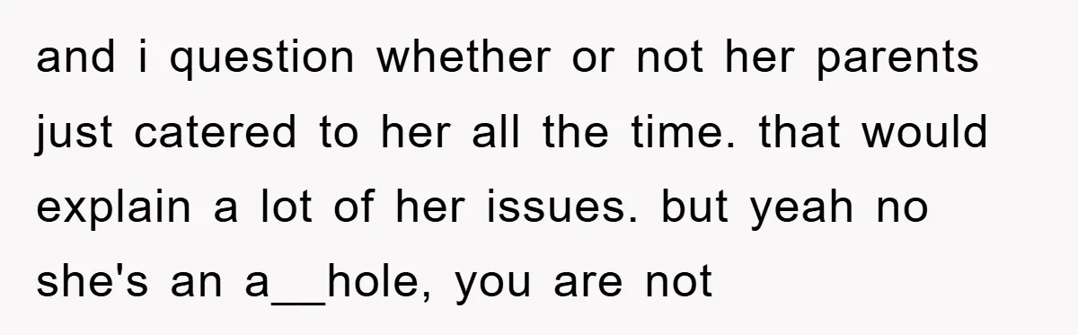 and i question whether or not her parents just catered to her all the time. that would explain a lot of her issues. but yeah no she's an a__hole, you...